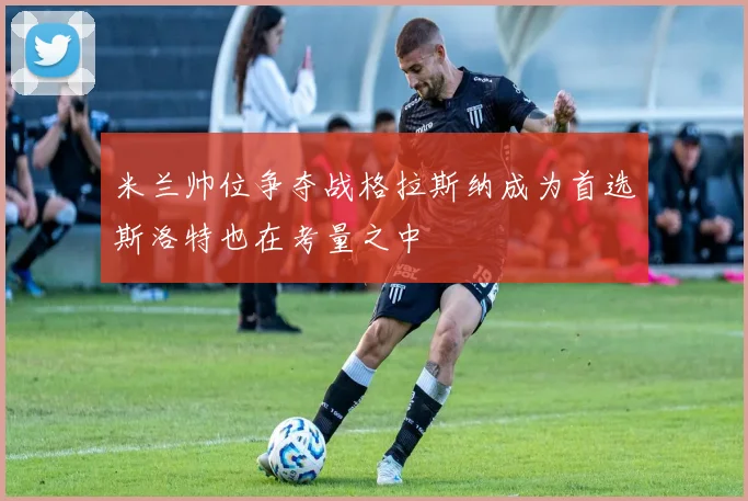 米兰帅位争夺战格拉斯纳成为首选斯洛特也在考量之中