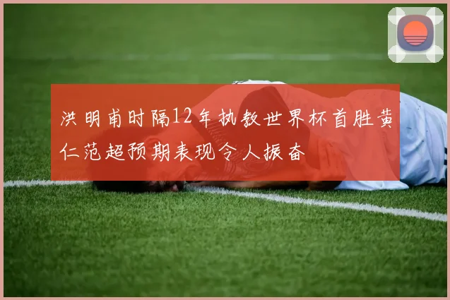 洪明甫时隔12年执教世界杯首胜黄仁范超预期表现令人振奋
