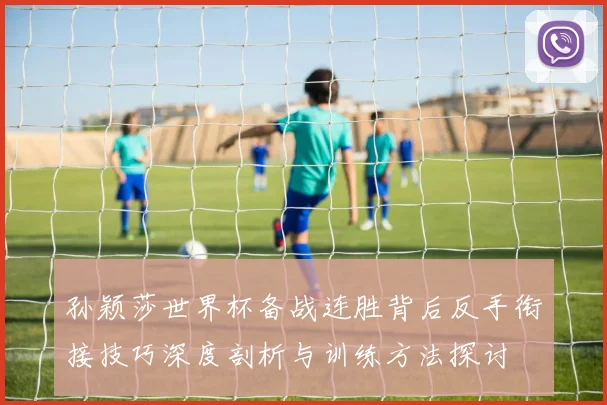 孙颖莎世界杯备战连胜背后反手衔接技巧深度剖析与训练方法探讨