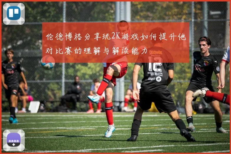 伦德博格分享玩2K游戏如何提升他对比赛的理解与解读能力