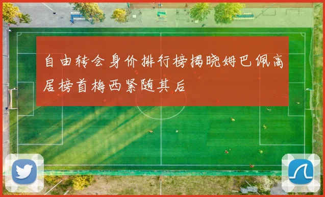 自由转会身价排行榜揭晓姆巴佩高居榜首梅西紧随其后