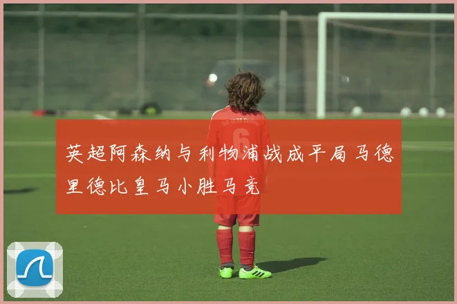 英超阿森纳与利物浦战成平局马德里德比皇马小胜马竞