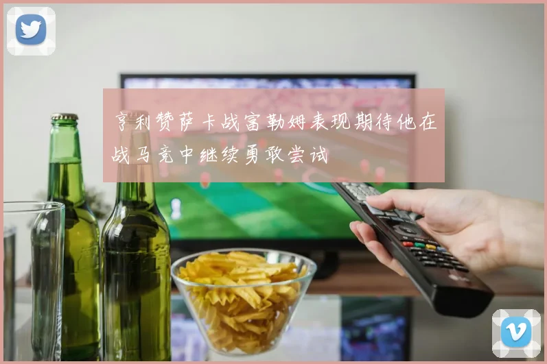 亨利赞萨卡战富勒姆表现期待他在战马竞中继续勇敢尝试