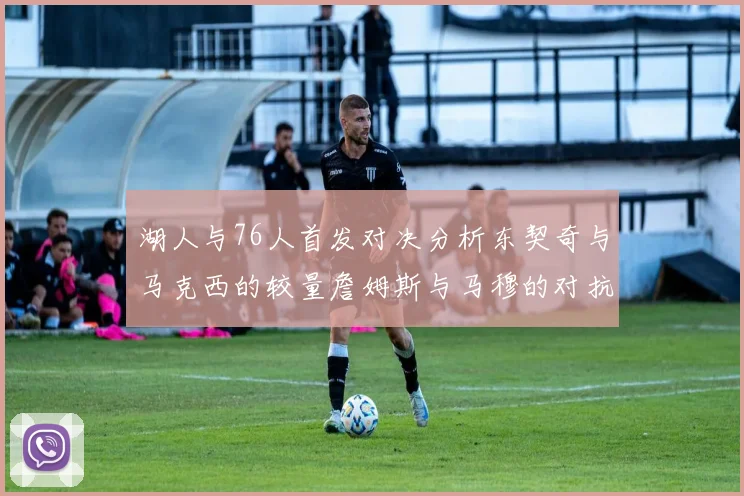 湖人与76人首发对决分析东契奇与马克西的较量詹姆斯与马穆的对抗大帝与凯斯勒的比拼