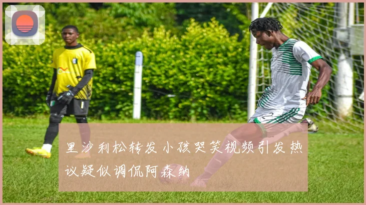 里沙利松转发小孩哭笑视频引发热议疑似调侃阿森纳