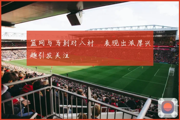 篮网与马刺对八村塁表现出浓厚兴趣引发关注