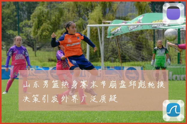 山东男篮热身赛末节崩盘邱彪轮换决策引发外界广泛质疑