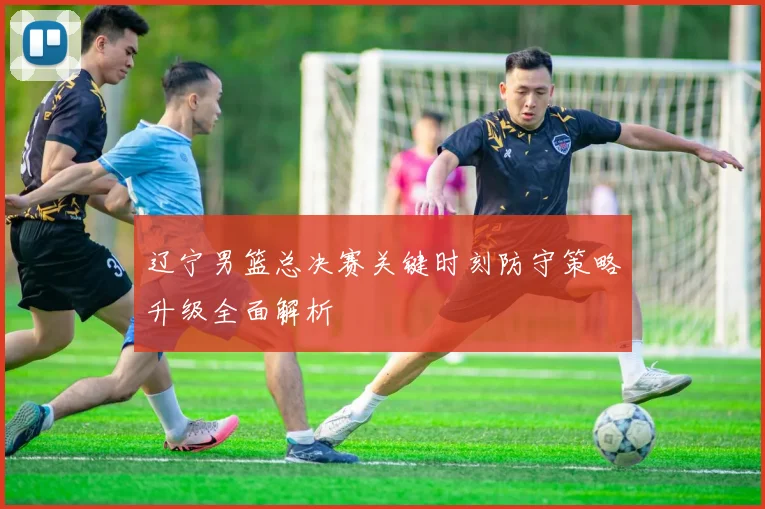 辽宁男篮总决赛关键时刻防守策略升级全面解析