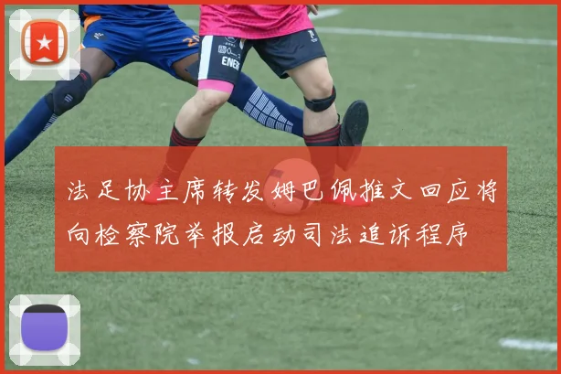 法足协主席转发姆巴佩推文回应将向检察院举报启动司法追诉程序