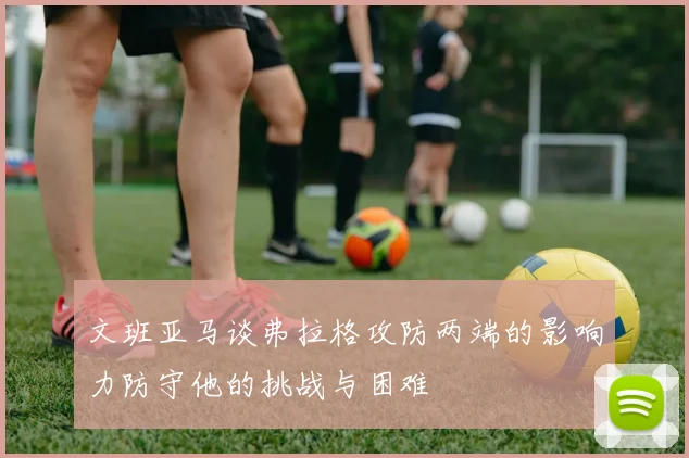 文班亚马谈弗拉格攻防两端的影响力防守他的挑战与困难