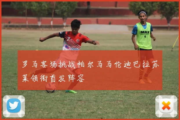 罗马客场挑战帕尔马马伦迪巴拉苏莱领衔首发阵容