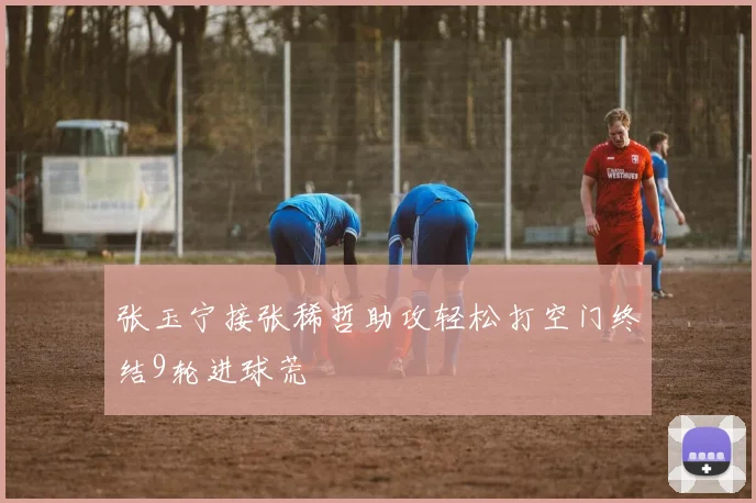 张玉宁接张稀哲助攻轻松打空门终结9轮进球荒