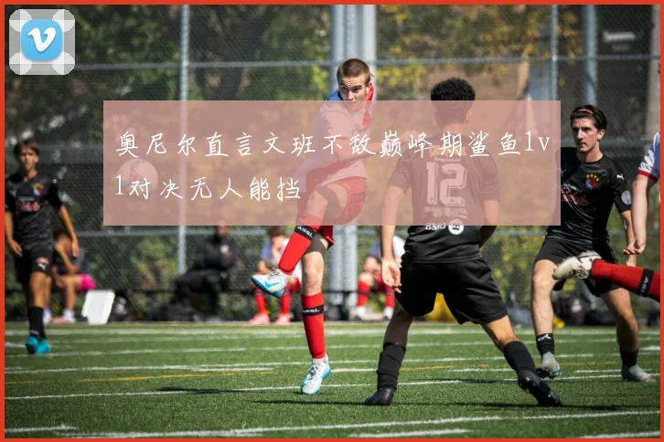 奥尼尔直言文班不敌巅峰期鲨鱼1v1对决无人能挡