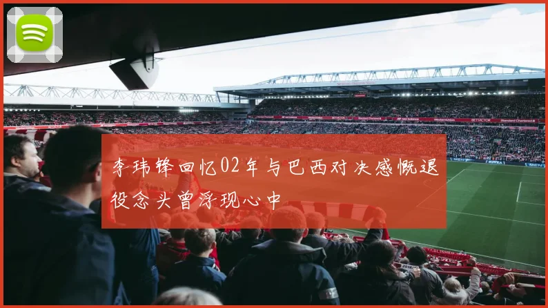 李玮锋回忆02年与巴西对决感慨退役念头曾浮现心中