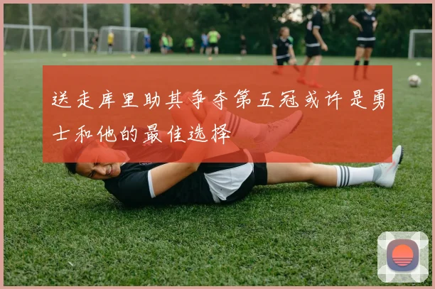 送走库里助其争夺第五冠或许是勇士和他的最佳选择
