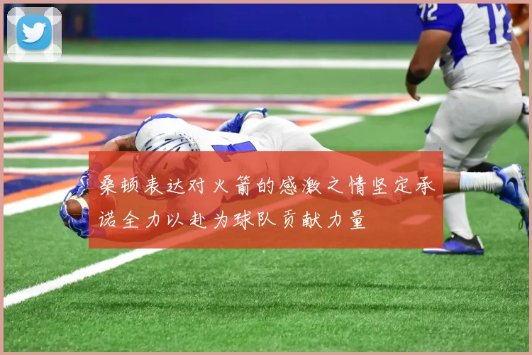 桑顿表达对火箭的感激之情坚定承诺全力以赴为球队贡献力量