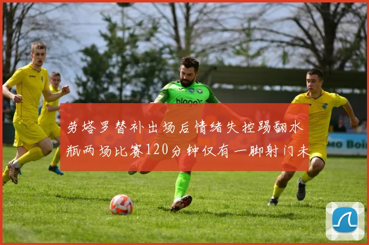 劳塔罗替补出场后情绪失控踢翻水瓶两场比赛120分钟仅有一脚射门未能进球