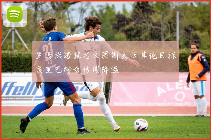 罗马诺透露尤文图斯关注其他目标莫里巴转会传闻降温
