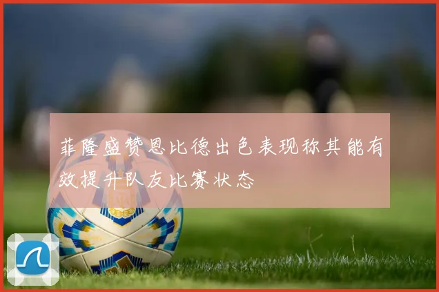 菲隆盛赞恩比德出色表现称其能有效提升队友比赛状态