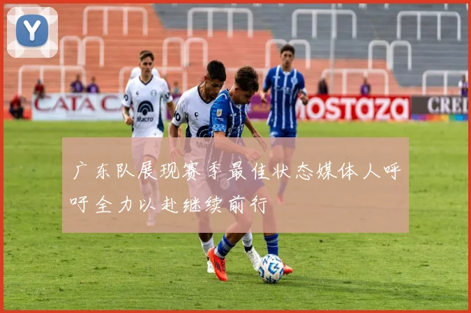 广东队展现赛季最佳状态媒体人呼吁全力以赴继续前行