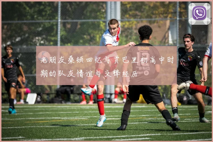 老朋友桑顿回忆与贾巴里初高中时期的队友情谊与交锋经历
